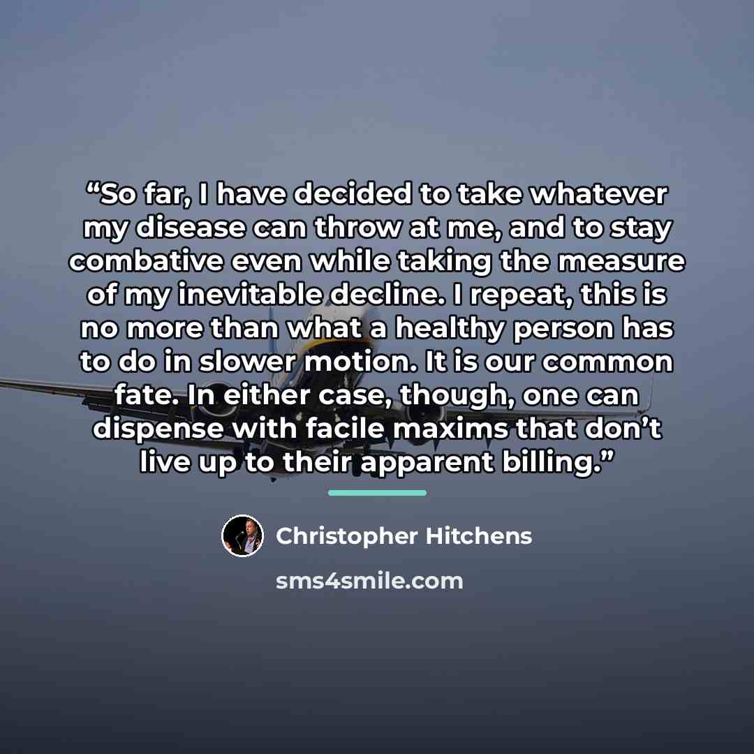 “So far, I have decided to take whatever my disease can throw at me, and to stay combative even while taking the measure of my inevitable decline. I repeat, this is no more than what a healthy person has to do in slower motion. It is our common fate. In either case, though, one can dispense with…” quote by Christopher Hitchens