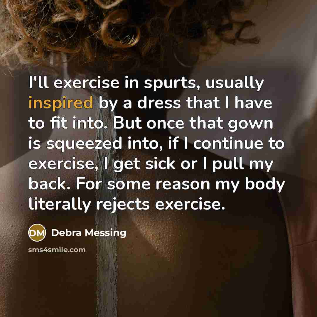 “I'll exercise in spurts, usually inspired by a dress that I have to fit into. But once that gown is squeezed into, if I continue to exercise, I get sick or I pull my back. For some reason my body literally rejects exercise.” quote by Debra Messing