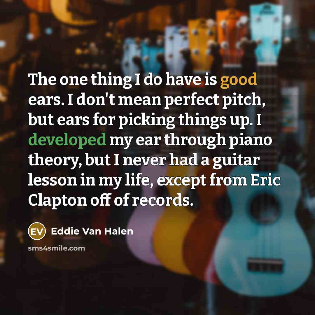 “The one thing I do have is good ears. I don't mean perfect pitch, but ears for picking things up. I developed my ear through piano theory, but I never had a guitar lesson in my life, except from Eric Clapton off of records.” quote by Eddie Van Halen