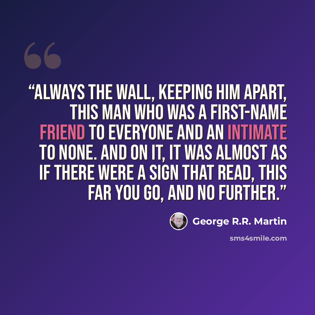 “Always the wall, keeping him apart, this man who was a first-name friend to everyone and an intimate to none. And on it, it was almost as if there were a sign that read, THIS FAR YOU GO, and no further.” quote by George R.R. Martin