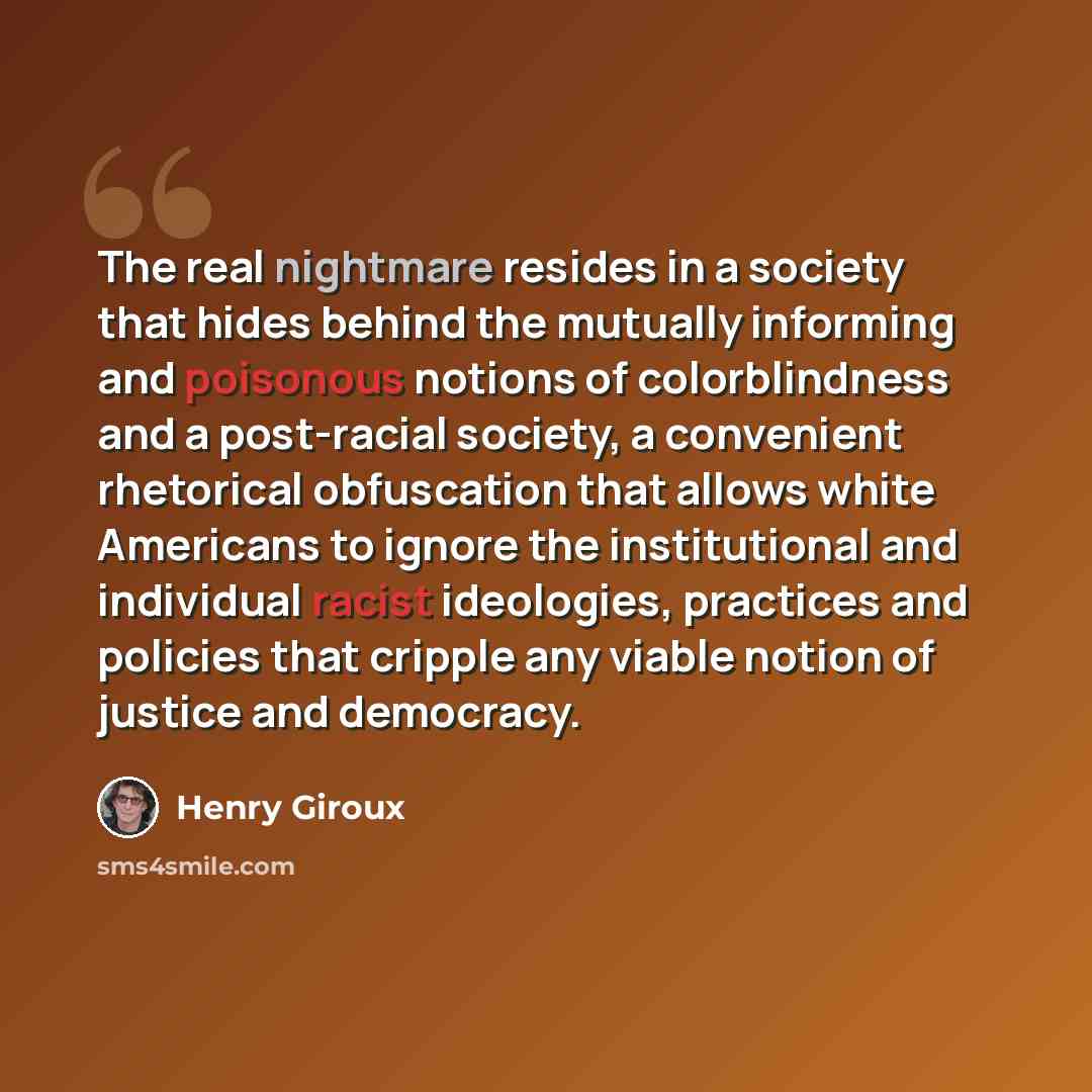“The real nightmare resides in a society that hides behind the mutually informing and poisonous notions of colorblindness and a post-racial society, a convenient rhetorical obfuscation that allows white Americans to ignore the institutional and individual racist ideologies, practices and policies…” quote by Henry Giroux