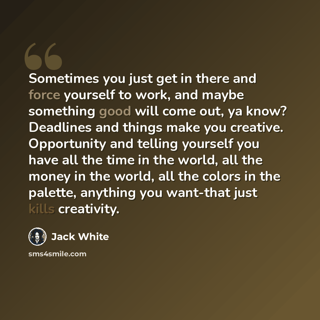“Sometimes you just get in there and force yourself to work, and maybe something good will come out, ya know? Deadlines and things make you creative. Opportunity and telling yourself you have all the time in the world, all the money in the world, all the colors in the palette, anything you…” quote by Jack White