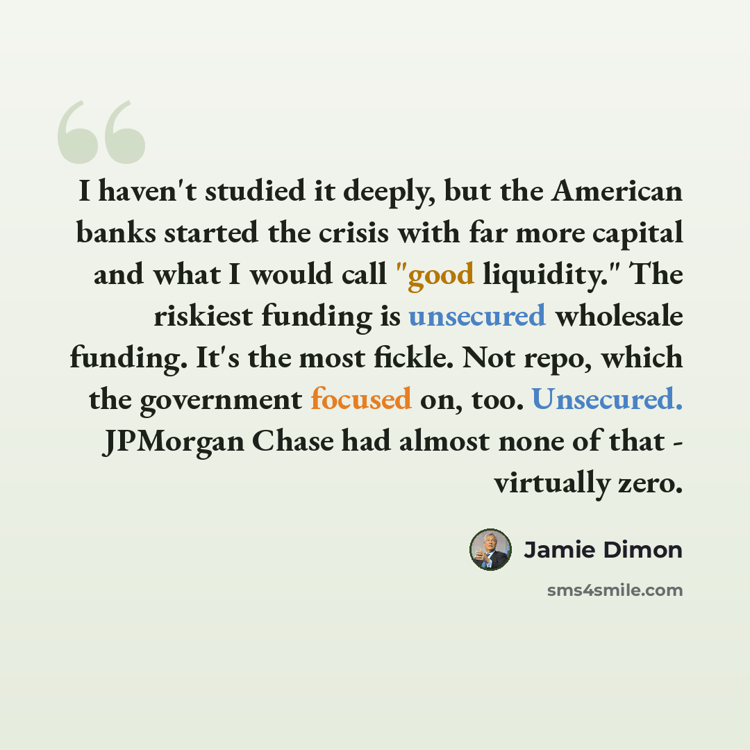 “I haven't studied it deeply, but the American banks started the crisis with far more capital and what I would call "good liquidity." The riskiest funding is unsecured wholesale funding. It's the most fickle. Not repo, which the government focused on, too. Unsecured. JPMorgan Chase had almost none…” quote by Jamie Dimon