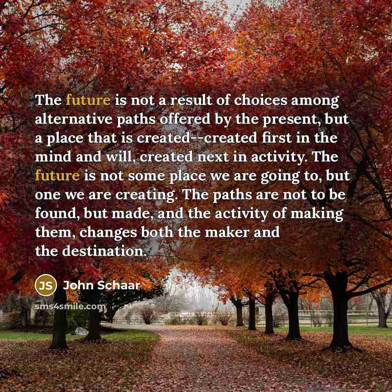 “The future is not a result of choices among alternative paths offered by the present, but a place that is created--created first in the mind and will, created next in activity. The future is not some place we are going to, but one we are creating. The paths are not to be found, but made, and the…” quote by John Schaar