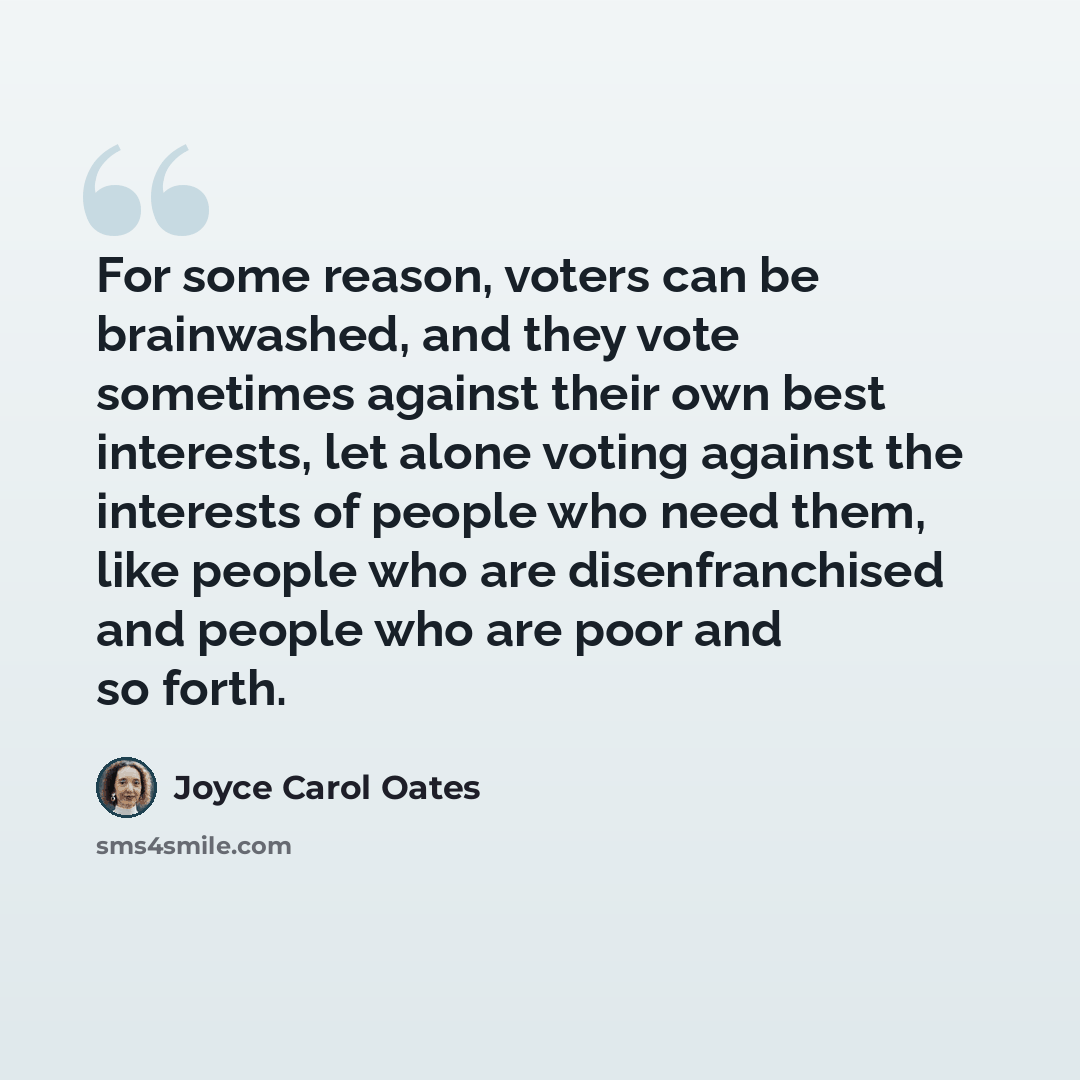 “For some reason, voters can be brainwashed, and they vote sometimes against their own best interests, let alone voting against the interests of people who need them, like people who are disenfranchised and people who are poor and so forth.” quote by Joyce Carol Oates