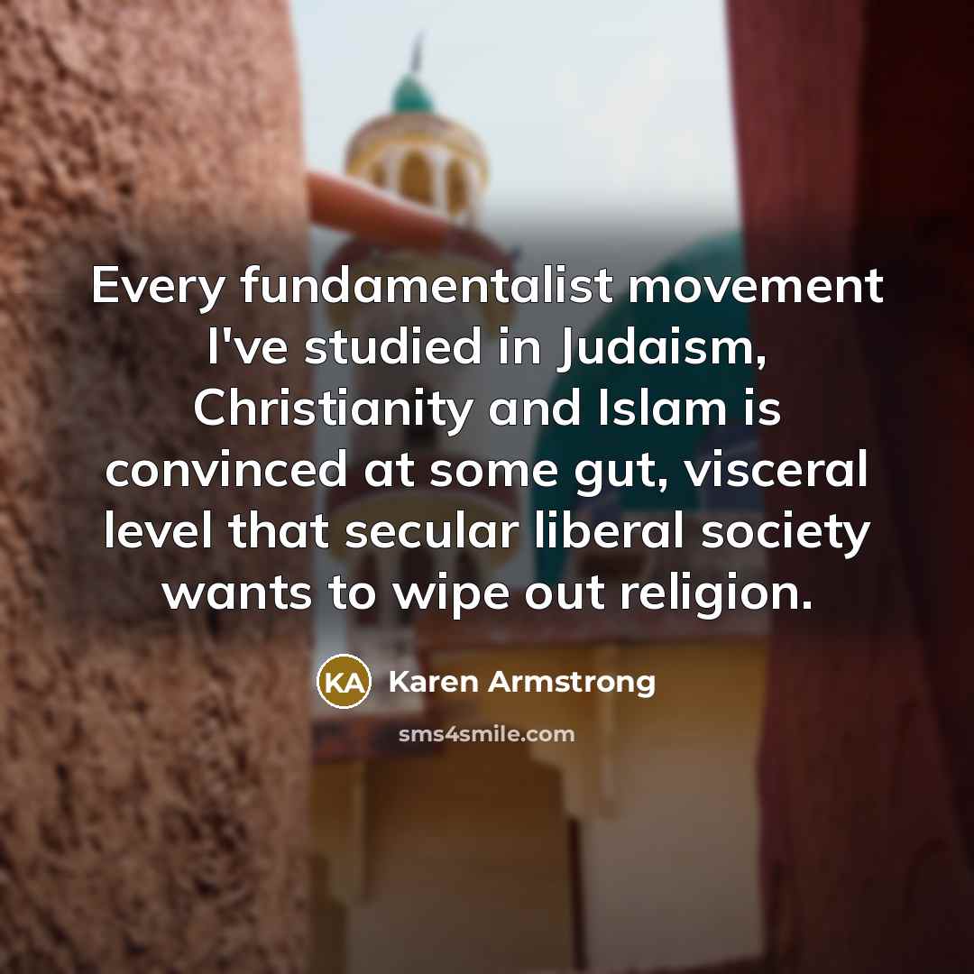 “Every fundamentalist movement I've studied in Judaism, Christianity and Islam is convinced at some gut, visceral level that secular liberal society wants to wipe out religion.” quote by Karen Armstrong