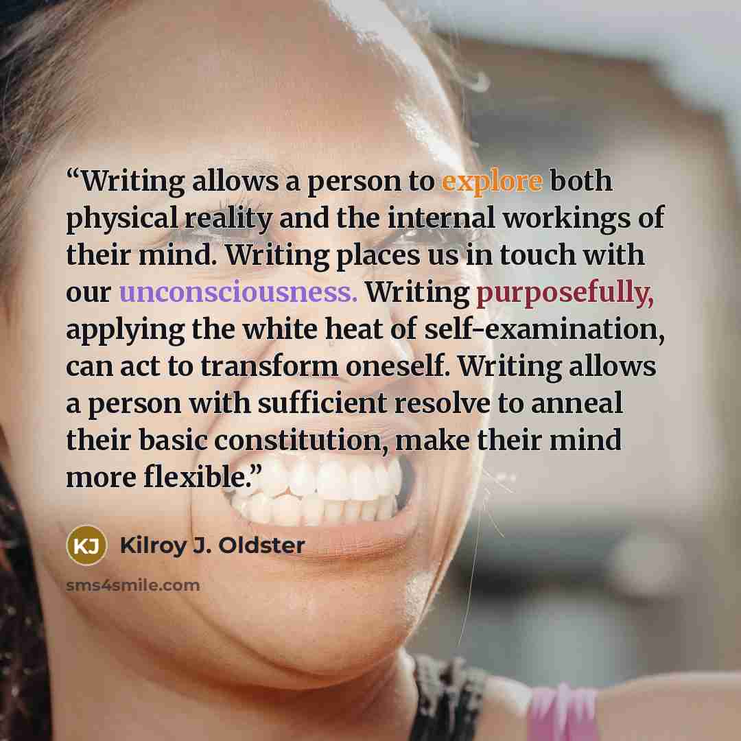 “Writing allows a person to explore both physical reality and the internal workings of their mind. Writing places us in touch with our unconsciousness. Writing purposefully, applying the white heat of self-examination, can act to transform oneself. Writing allows a person with sufficient resolve to…” quote by Kilroy J. Oldster