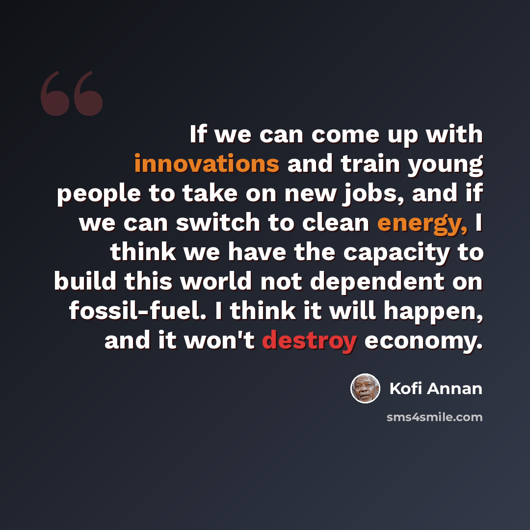 “If we can come up with innovations and train young people to take on new jobs, and if we can switch to clean energy, I think we have the capacity to build this world not dependent on fossil-fuel. I think it will happen, and it won't destroy economy.” quote by Kofi Annan