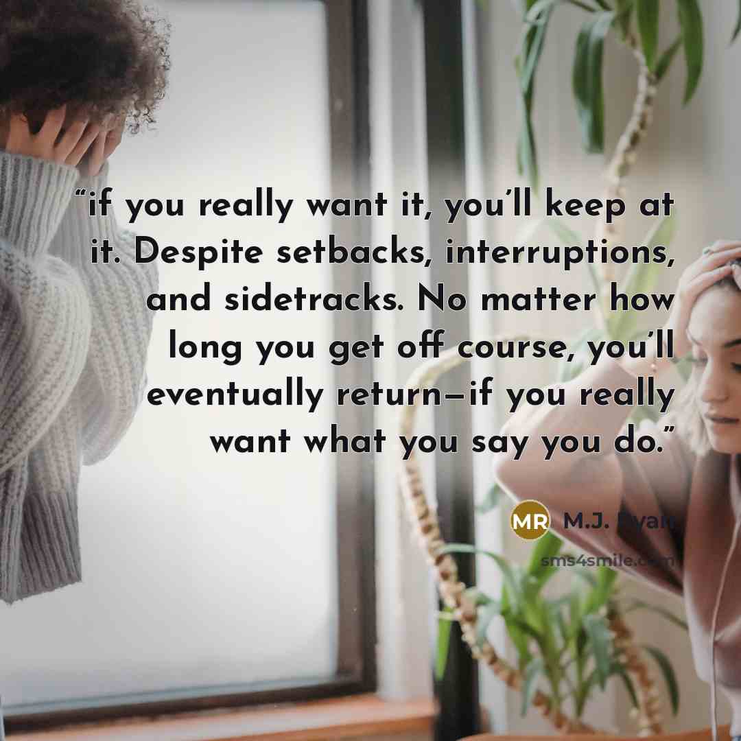 “if you really want it, you’ll keep at it. Despite setbacks, interruptions, and sidetracks. No matter how long you get off course, you’ll eventually return—if you really want what you say you do.” quote by M.J. Ryan
