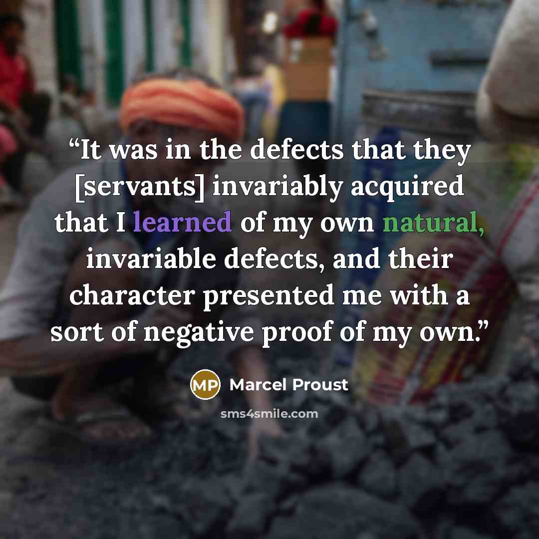 “It was in the defects that they [servants] invariably acquired that I learned of my own natural, invariable defects, and their character presented me with a sort of negative proof of my own.” quote by Marcel Proust