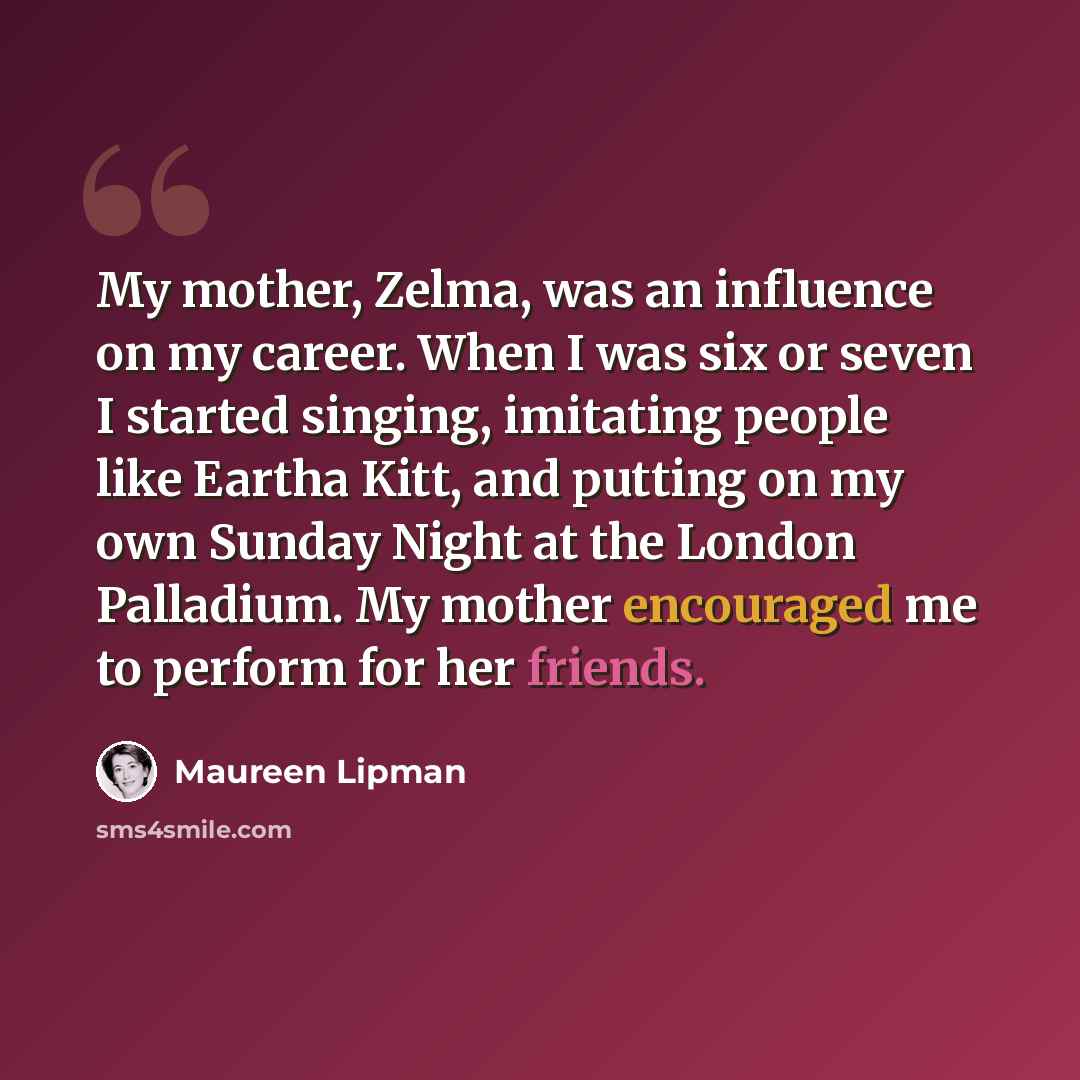 “My mother, Zelma, was an influence on my career. When I was six or seven I started singing, imitating people like Eartha Kitt, and putting on my own Sunday Night at the London Palladium. My mother encouraged me to perform for her friends.” quote by Maureen Lipman