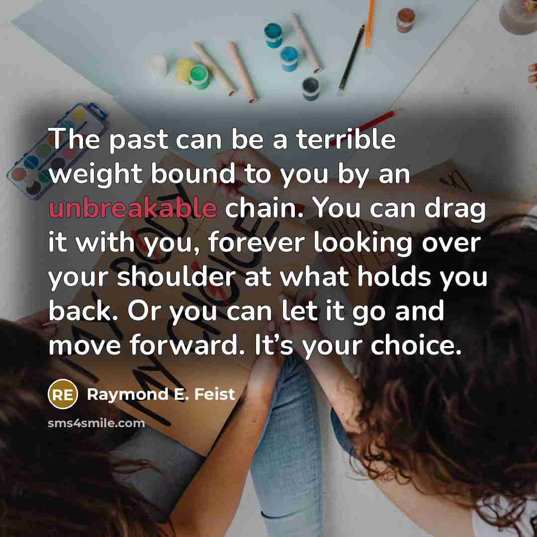 “The past can be a terrible weight bound to you by an unbreakable chain. You can drag it with you, forever looking over your shoulder at what holds you back. Or you can let it go and move forward. It’s your choice.” quote by Raymond E. Feist