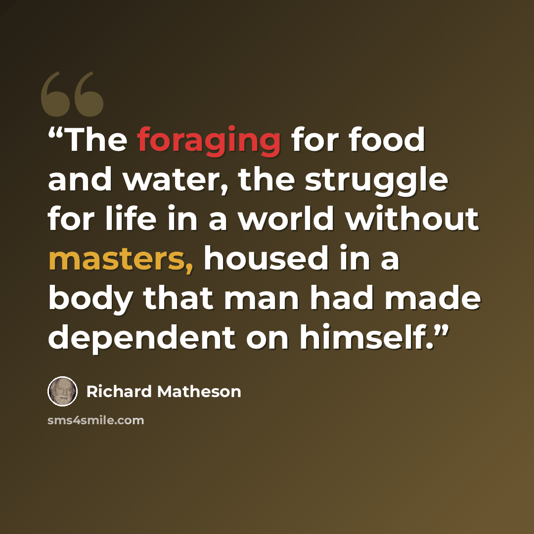 “The foraging for food and water, the struggle for life in a world without masters, housed in a body that man had made dependent on himself.” quote by Richard Matheson