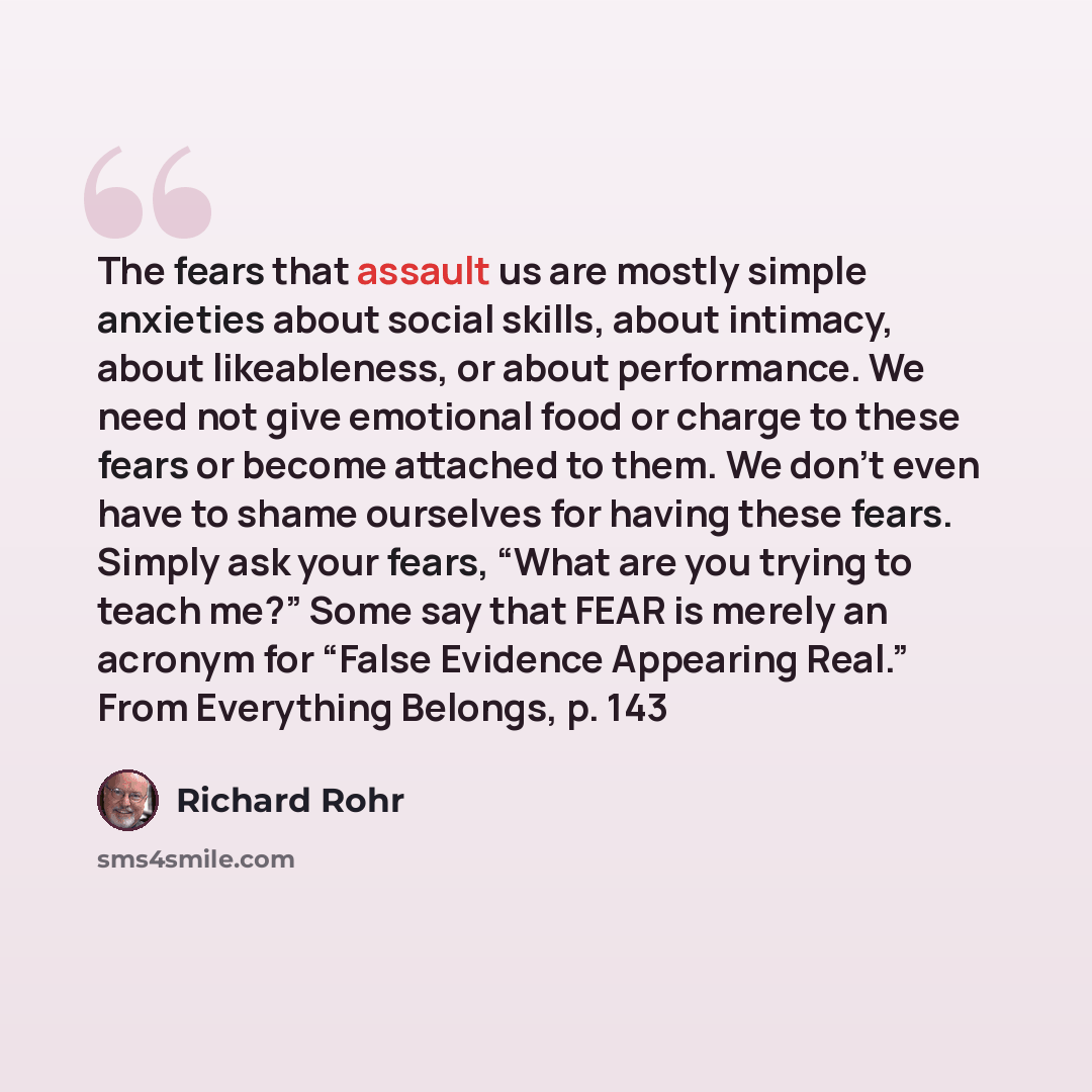 “The fears that assault us are mostly simple anxieties about social skills, about intimacy, about likeableness, or about performance. We need not give emotional food or charge to these fears or become attached to them. We don’t even have to shame ourselves for having these fears. Simply ask your…” quote by Richard Rohr