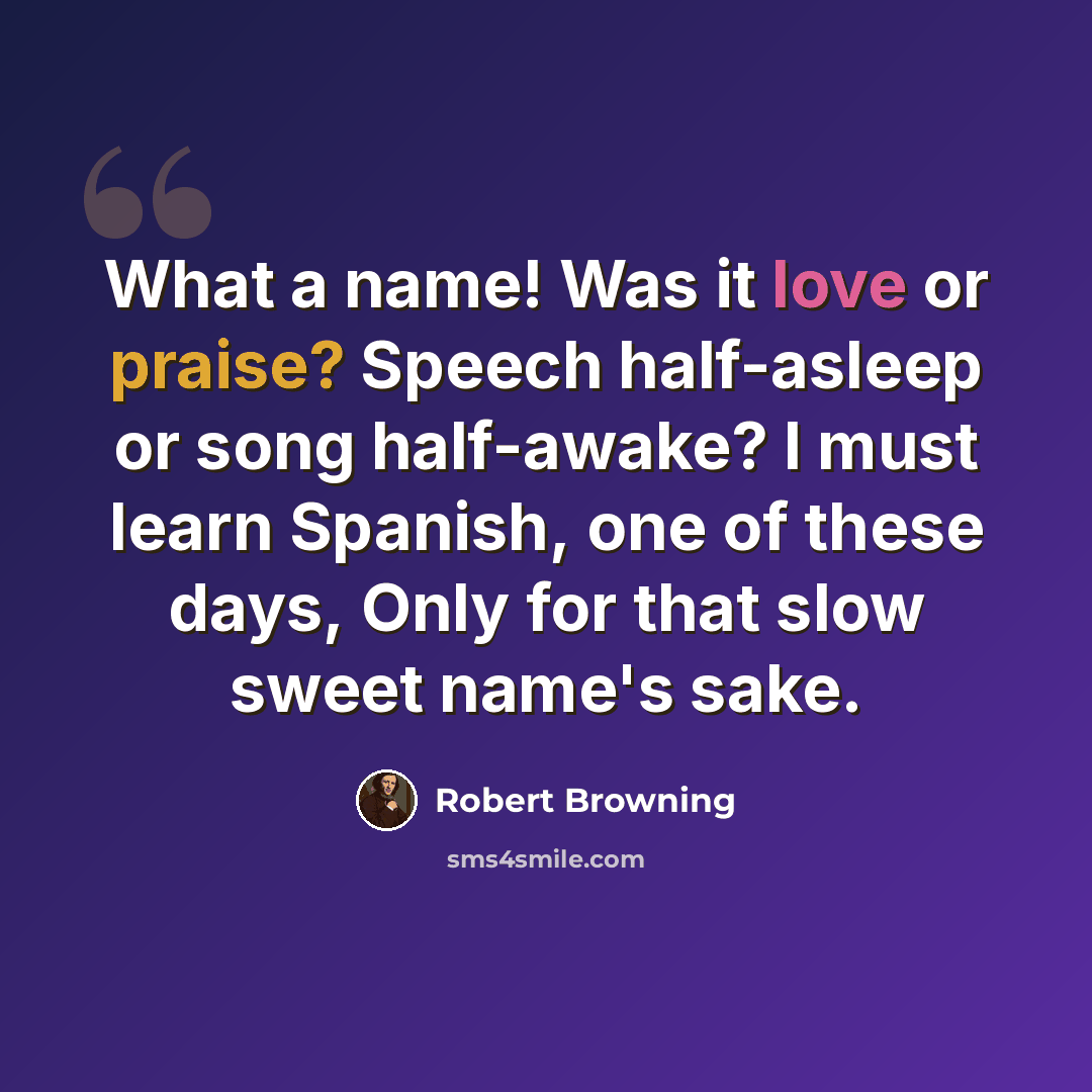“What a name! Was it love or praise? Speech half-asleep or song half-awake? I must learn Spanish, one of these days, Only for that slow sweet name's sake.” quote by Robert Browning