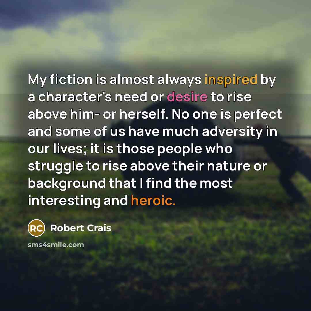 “My fiction is almost always inspired by a character's need or desire to rise above him- or herself. No one is perfect and some of us have much adversity in our lives; it is those people who struggle to rise above their nature or background that I find the most interesting and heroic.” quote by Robert Crais
