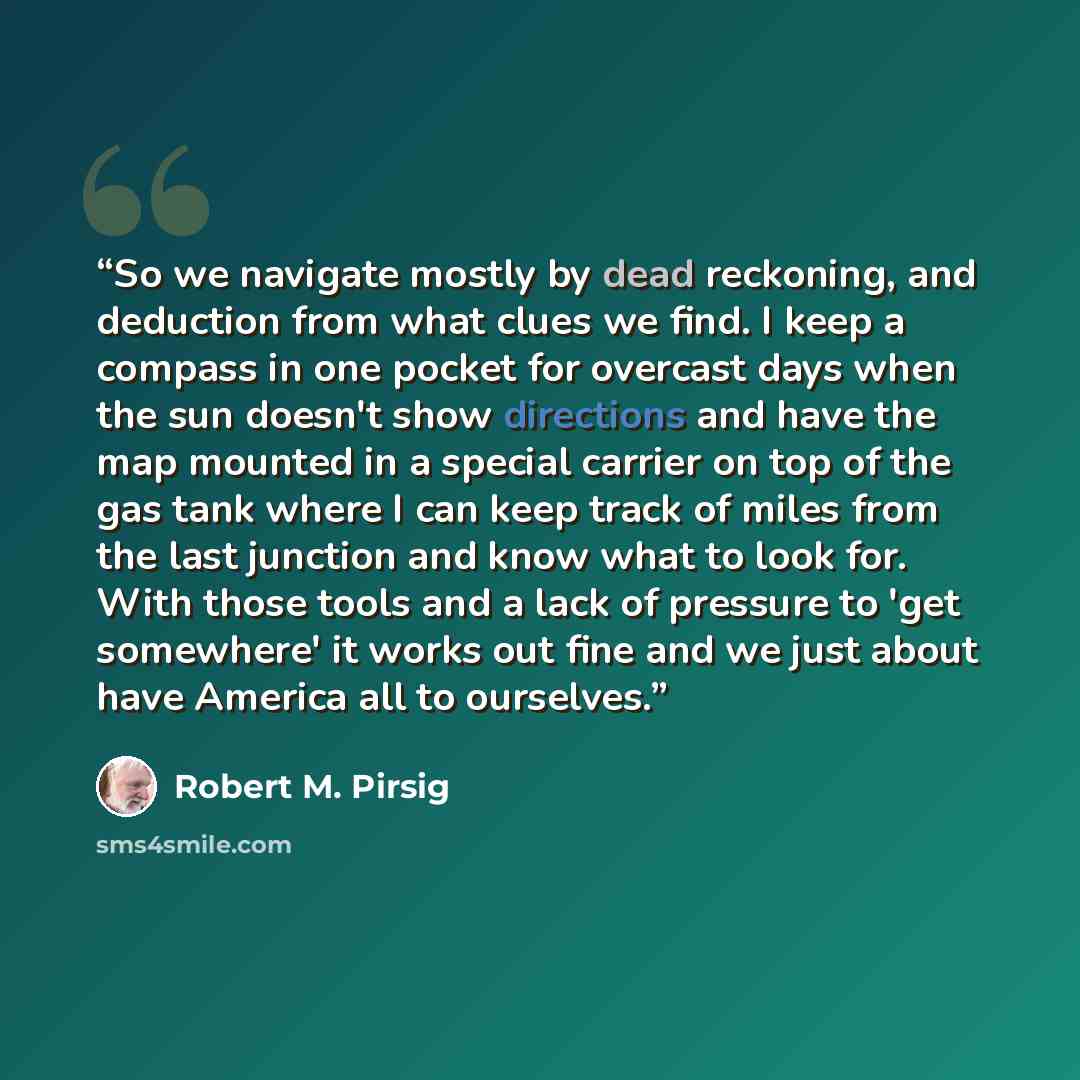 “So we navigate mostly by dead reckoning, and deduction from what clues we find. I keep a compass in one pocket for overcast days when the sun doesn't show directions and have the map mounted in a special carrier on top of the gas tank where I can keep track of miles from the last junction and know…” quote by Robert M. Pirsig