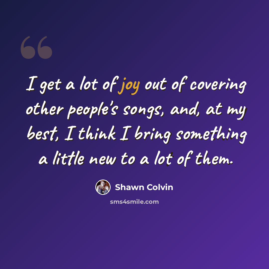 “I get a lot of joy out of covering other people's songs, and, at my best, I think I bring something a little new to a lot of them.” quote by Shawn Colvin