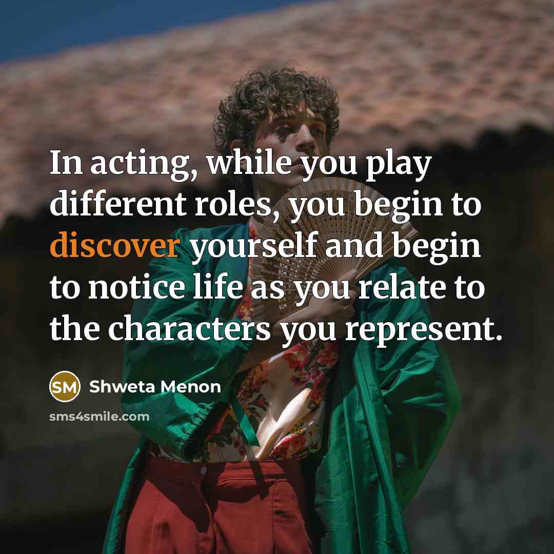 “In acting, while you play different roles, you begin to discover yourself and begin to notice life as you relate to the characters you represent.” quote by Shweta Menon