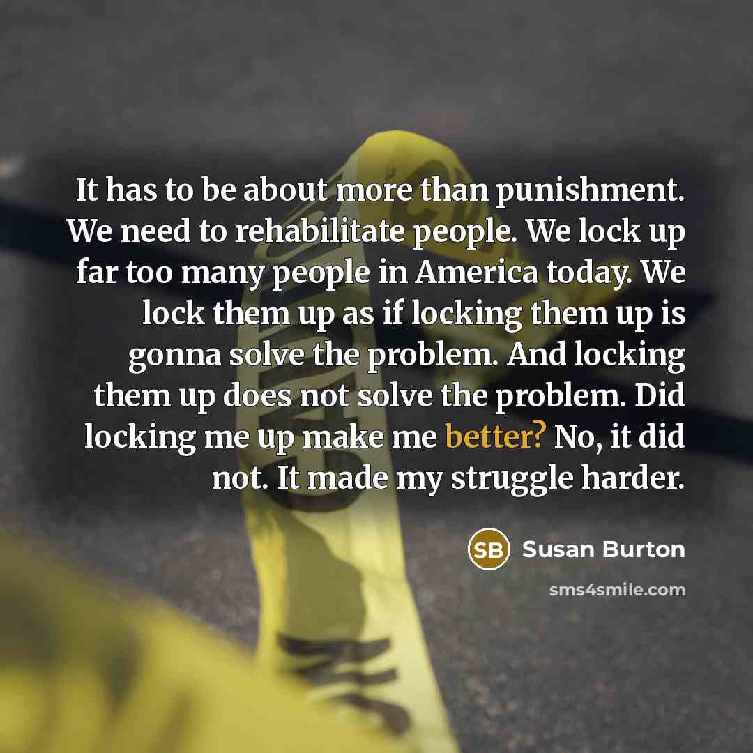 “It has to be about more than punishment. We need to rehabilitate people. We lock up far too many people in America today. We lock them up as if locking them up is gonna solve the problem. And locking them up does not solve the problem. Did locking me up make me better? No, it did not. It made my…” quote by Susan Burton
