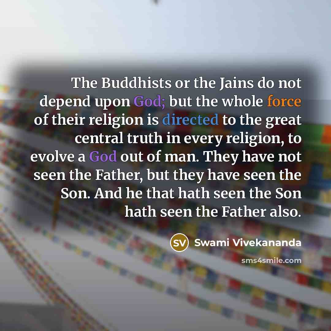 “The Buddhists or the Jains do not depend upon God; but the whole force of their religion is directed to the great central truth in every religion, to evolve a God out of man. They have not seen the Father, but they have seen the Son. And he that hath seen the Son hath seen the Father also.” quote by Swami Vivekananda