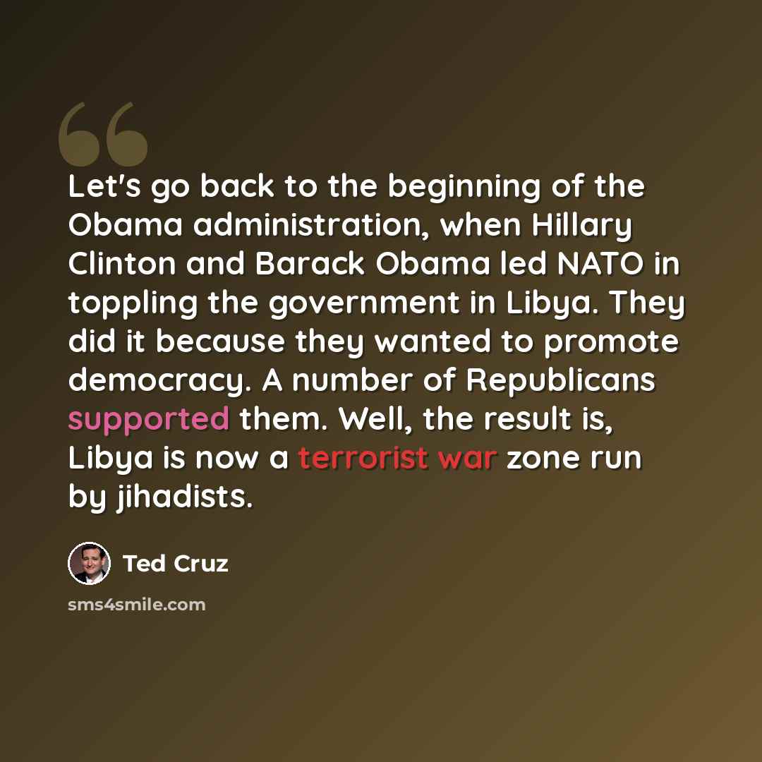 “Let's go back to the beginning of the Obama administration, when Hillary Clinton and Barack Obama led NATO in toppling the government in Libya. They did it because they wanted to promote democracy. A number of Republicans supported them. Well, the result is, Libya is now a terrorist war zone run…” quote by Ted Cruz