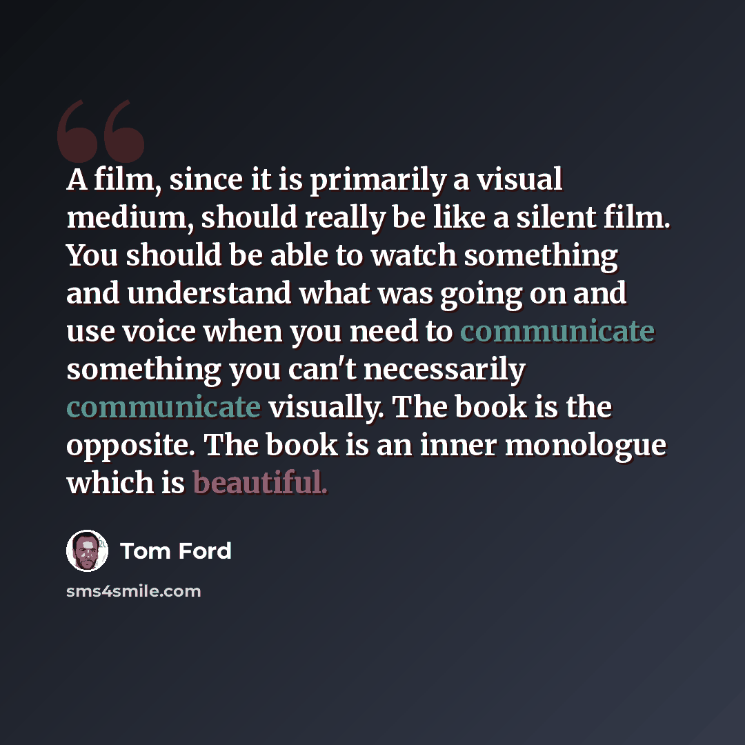 “A film, since it is primarily a visual medium, should really be like a silent film. You should be able to watch something and understand what was going on and use voice when you need to communicate something you can't necessarily communicate visually. The book is the opposite. The book is an inner…” quote by Tom Ford