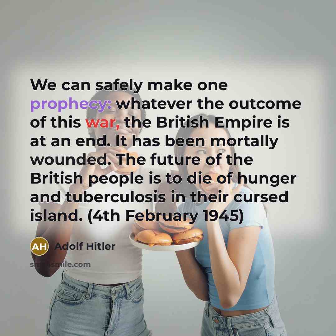 “We can safely make one prophecy: whatever the outcome of this war, the British Empire is at an end. It has been mortally wounded. The future of the British people is to die of hunger and tuberculosis in their cursed island. (4th February 1945)” quote by Adolf Hitler