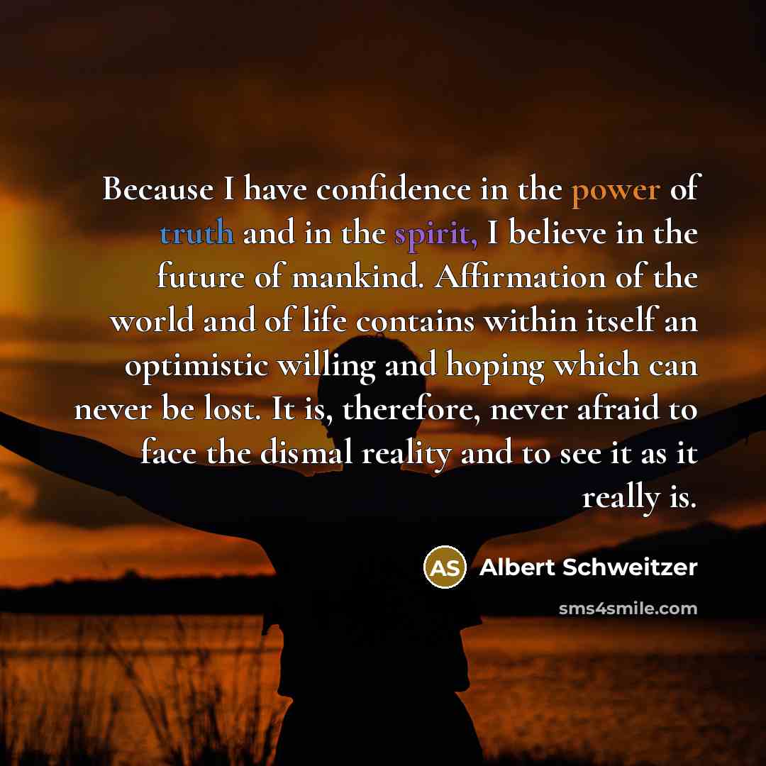“Because I have confidence in the power of truth and in the spirit, I believe in the future of mankind. Affirmation of the world and of life contains within itself an optimistic willing and hoping which can never be lost. It is, therefore, never afraid to face the dismal reality and to see it as it…” quote by Albert Schweitzer