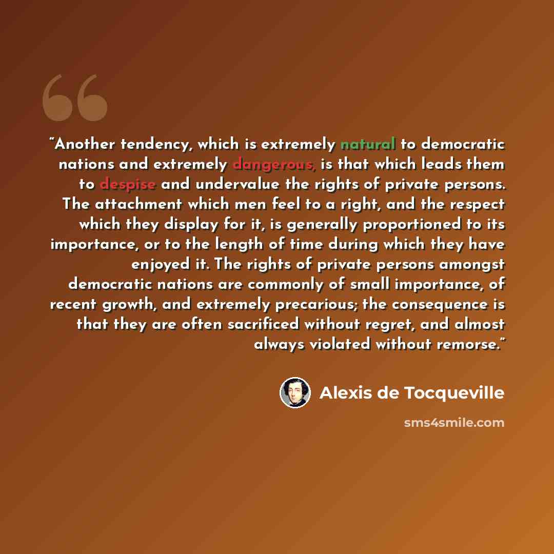 “Another tendency, which is extremely natural to democratic nations and extremely dangerous, is that which leads them to despise and undervalue the rights of private persons. The attachment which men feel to a right, and the respect which they display for it, is generally proportioned to its…” quote by Alexis de Tocqueville