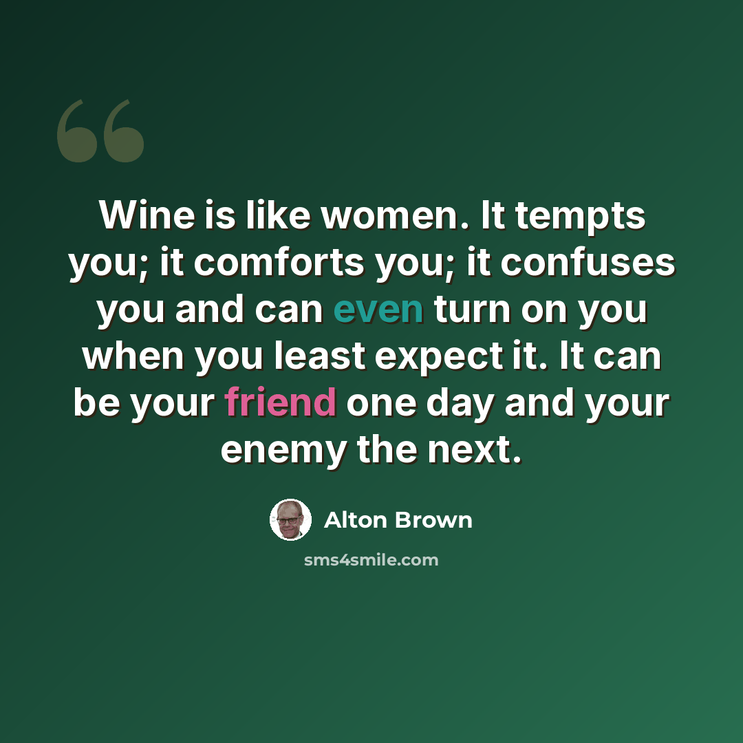 “Wine is like women. It tempts you; it comforts you; it confuses you and can even turn on you when you least expect it. It can be your friend one day and your enemy the next.” quote by Alton Brown