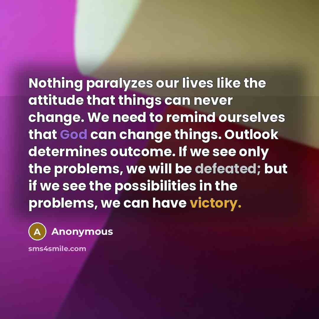 “Nothing paralyzes our lives like the attitude that things can never change. We need to remind ourselves that God can change things. Outlook determines outcome. If we see only the problems, we will be defeated; but if we see the possibilities in the problems, we can have victory.” quote by Anonymous