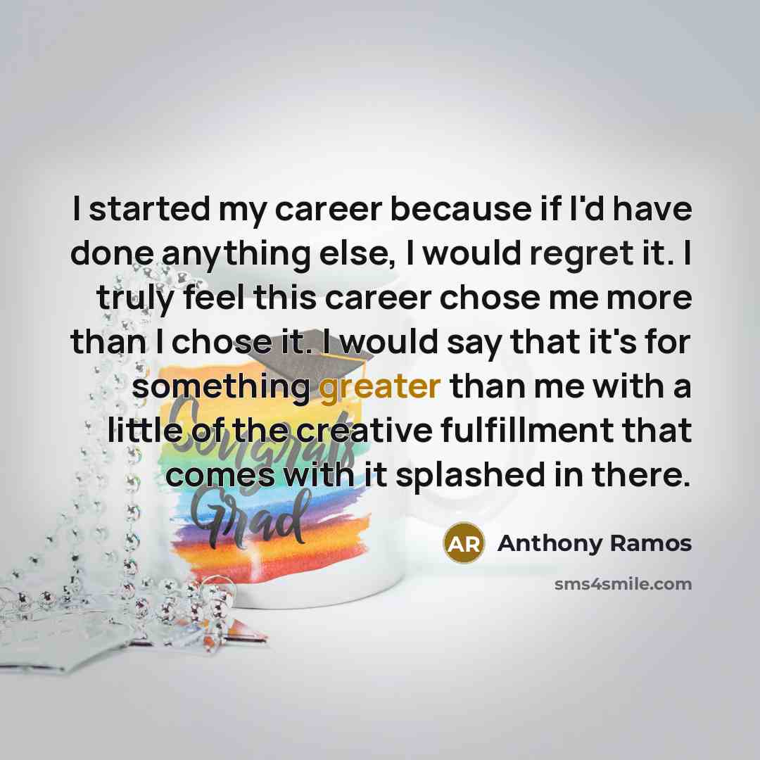 “I started my career because if I'd have done anything else, I would regret it. I truly feel this career chose me more than I chose it. I would say that it's for something greater than me with a little of the creative fulfillment that comes with it splashed in there.” quote by Anthony Ramos