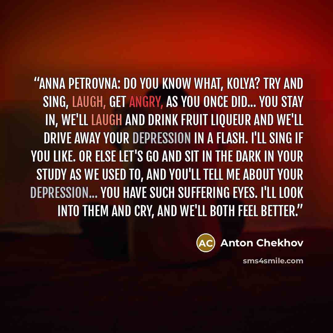 “Anna Petrovna: Do you know what, Kolya? Try and sing, laugh, get angry, as you once did... You stay in, we'll laugh and drink fruit liqueur and we'll drive away your depression in a flash. I'll sing if you like. Or else let's go and sit in the dark in your study as we used to, and you'll tell me…” quote by Anton Chekhov