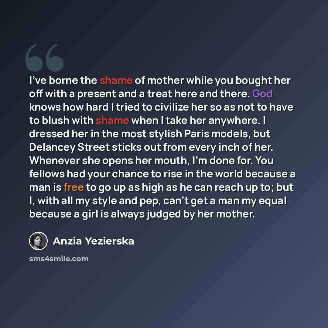 “I've borne the shame of mother while you bought her off with a present and a treat here and there. God knows how hard I tried to civilize her so as not to have to blush with shame when I take her anywhere. I dressed her in the most stylish Paris models, but Delancey Street sticks out from every…” quote by Anzia Yezierska