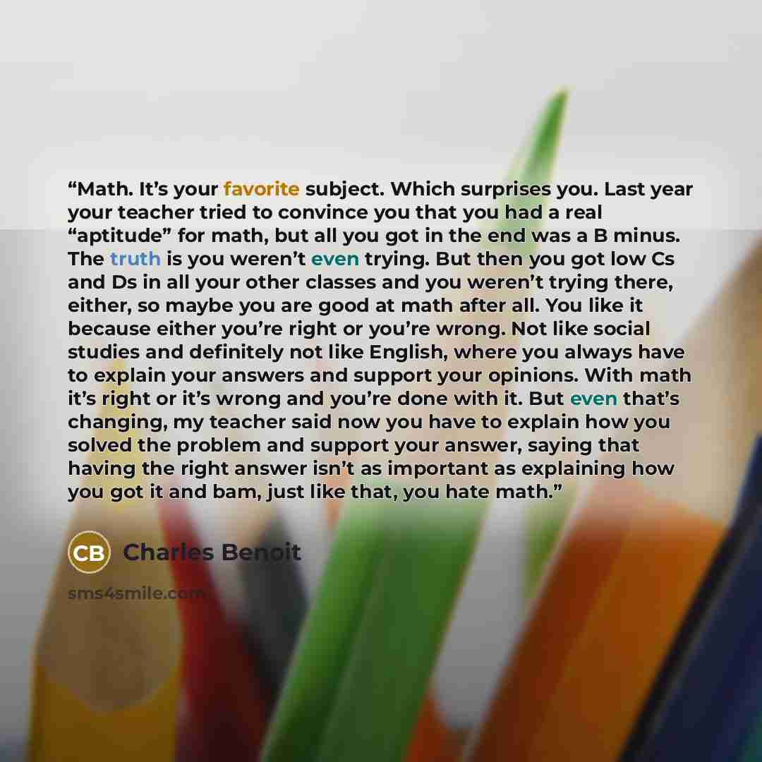 “Math. It’s your favorite subject. Which surprises you. Last year your teacher tried to convince you that you had a real “aptitude” for math, but all you got in the end was a B minus. The truth is you weren’t even trying. But then you got low Cs and Ds in all your other classes and you weren’t…” quote by Charles Benoit