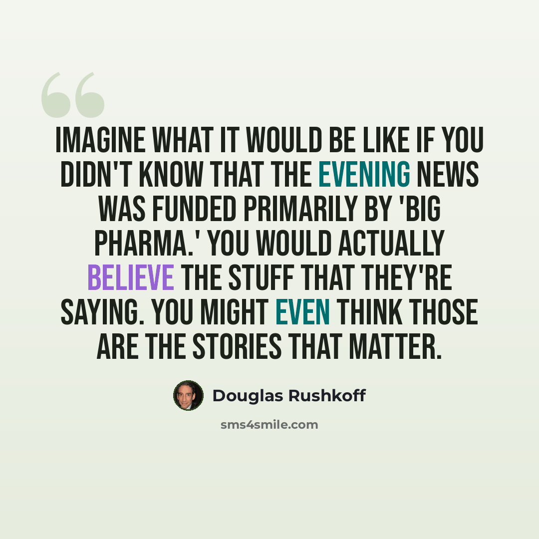 “Imagine what it would be like if you didn't know that the evening news was funded primarily by 'Big Pharma.' You would actually believe the stuff that they're saying. You might even think those are the stories that matter.” quote by Douglas Rushkoff