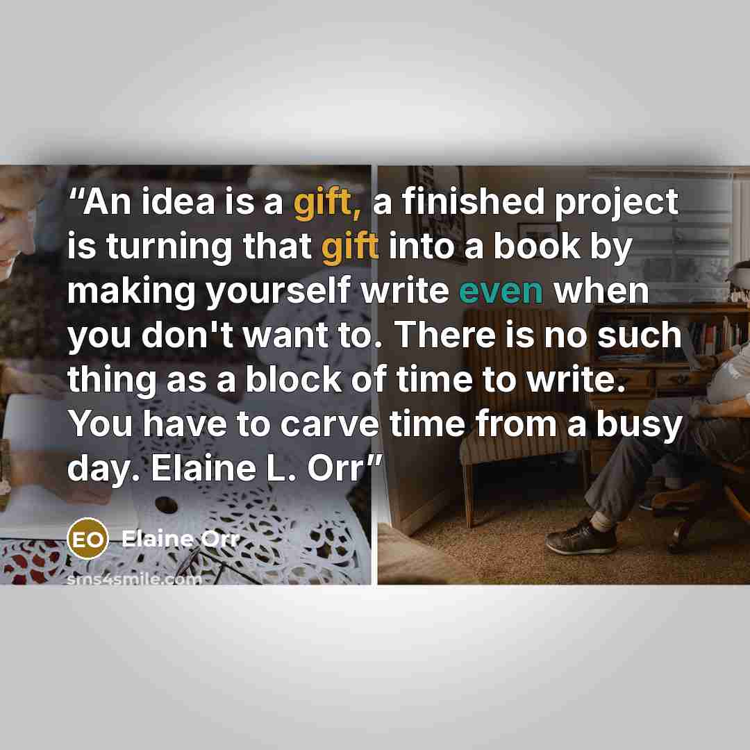 “An idea is a gift, a finished project is turning that gift into a book by making yourself write even when you don't want to. There is no such thing as a block of time to write. You have to carve time from a busy day. Elaine L. Orr” quote by Elaine Orr