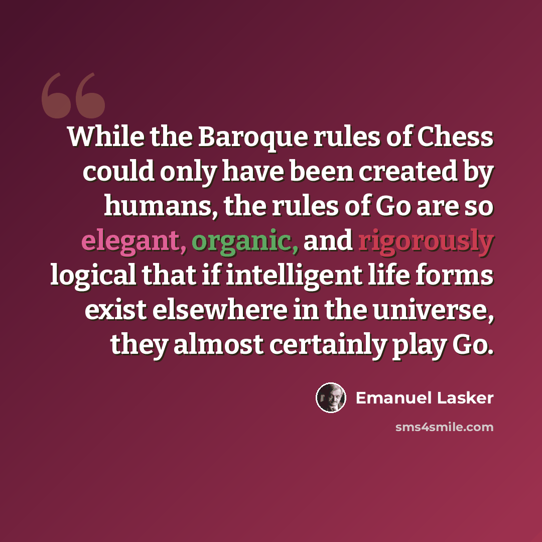 “While the Baroque rules of Chess could only have been created by humans, the rules of Go are so elegant, organic, and rigorously logical that if intelligent life forms exist elsewhere in the universe, they almost certainly play Go.” quote by Emanuel Lasker