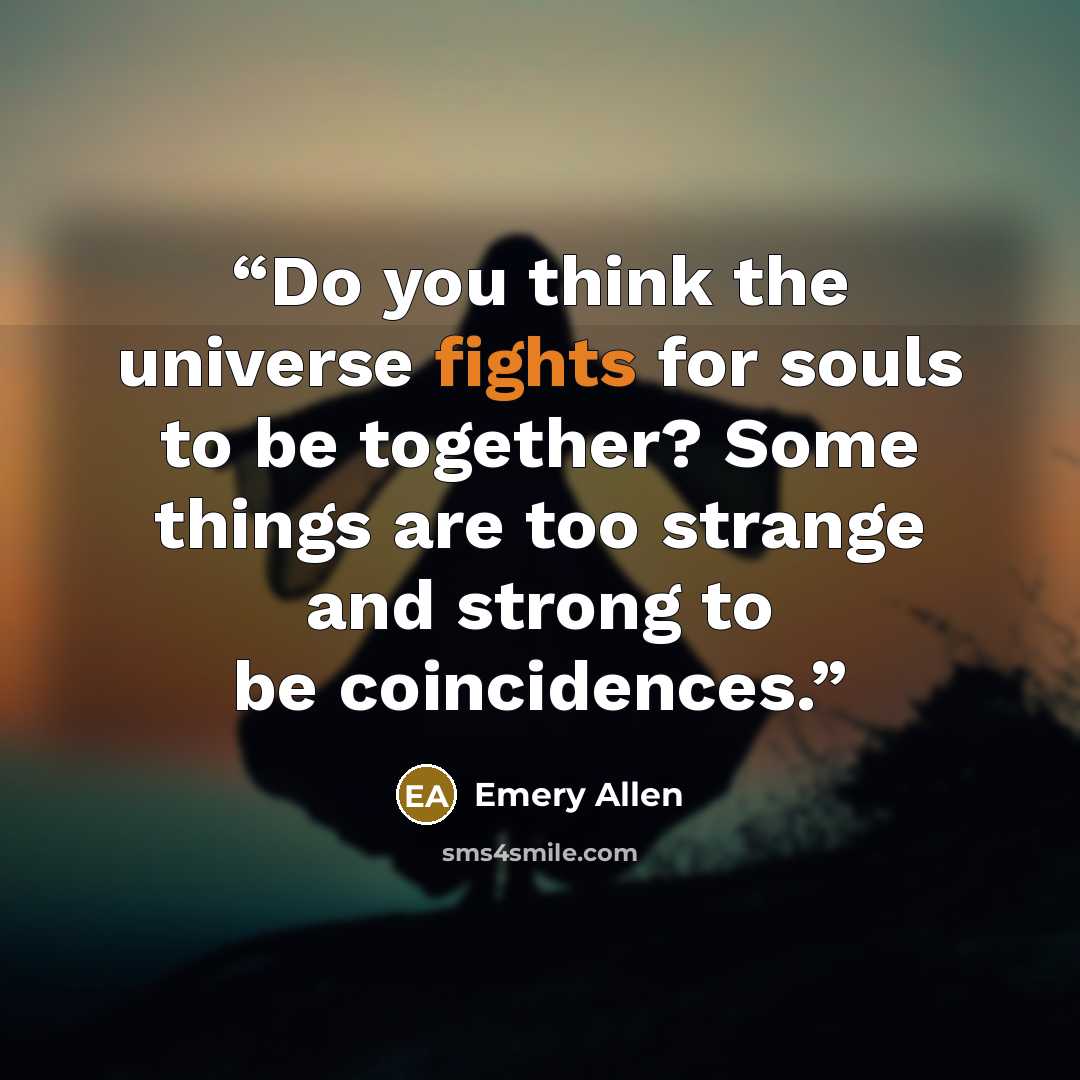 “Do you think the universe fights for souls to be together? Some things are too strange and strong to be coincidences.” quote by Emery Allen