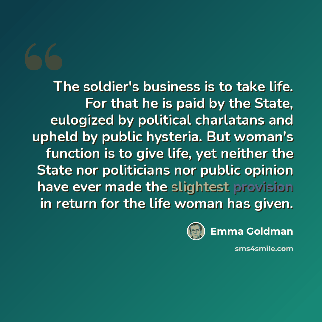 “The soldier's business is to take life. For that he is paid by the State, eulogized by political charlatans and upheld by public hysteria. But woman's function is to give life, yet neither the State nor politicians nor public opinion have ever made the slightest provision in return for the life…” quote by Emma Goldman