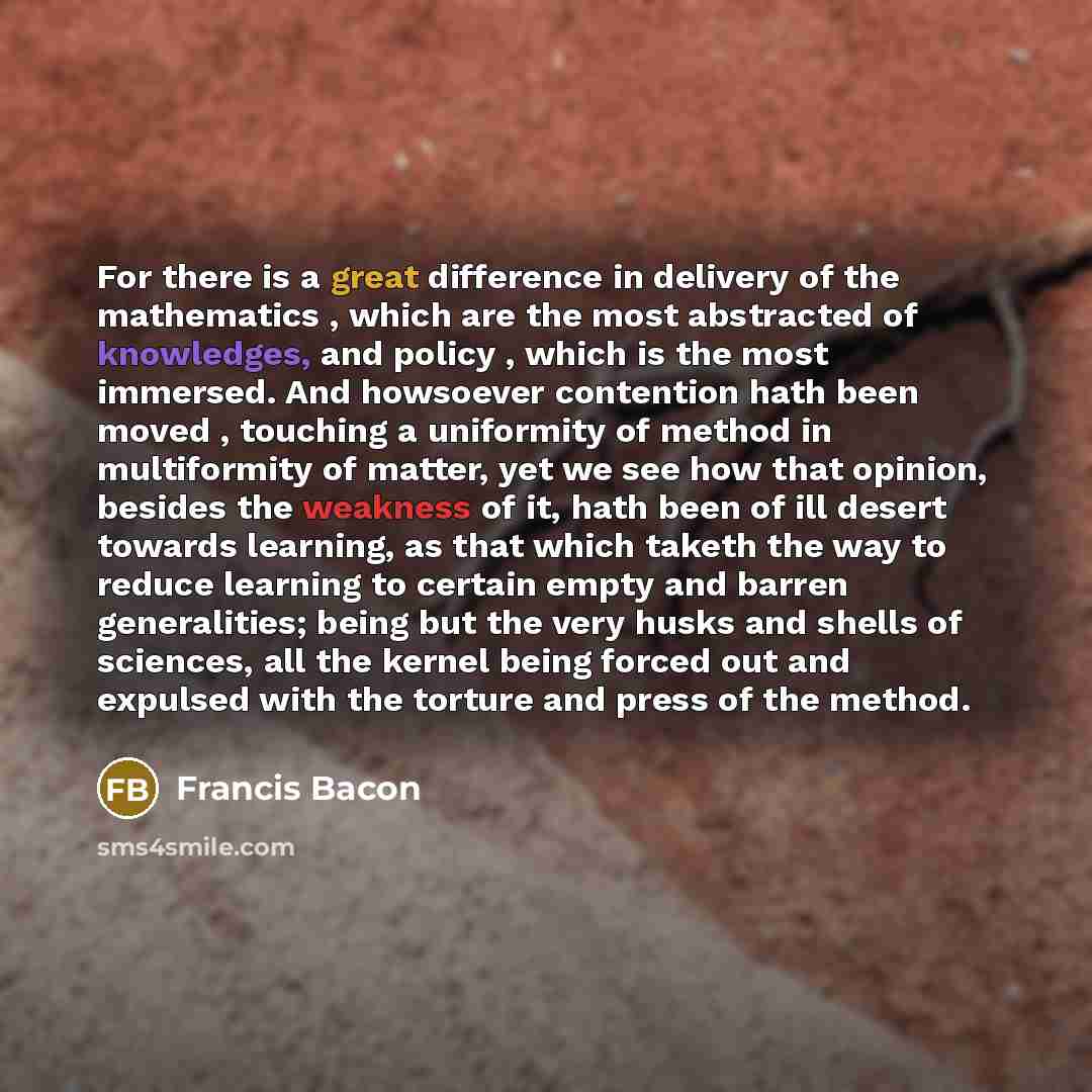 “For there is a great difference in delivery of the mathematics , which are the most abstracted of knowledges, and policy , which is the most immersed. And howsoever contention hath been moved , touching a uniformity of method in multiformity of matter, yet we see how that opinion, besides the…” quote by Francis Bacon