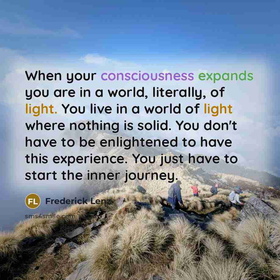 “When your consciousness expands you are in a world, literally, of light. You live in a world of light where nothing is solid. You don't have to be enlightened to have this experience. You just have to start the inner journey.” quote by Frederick Lenz