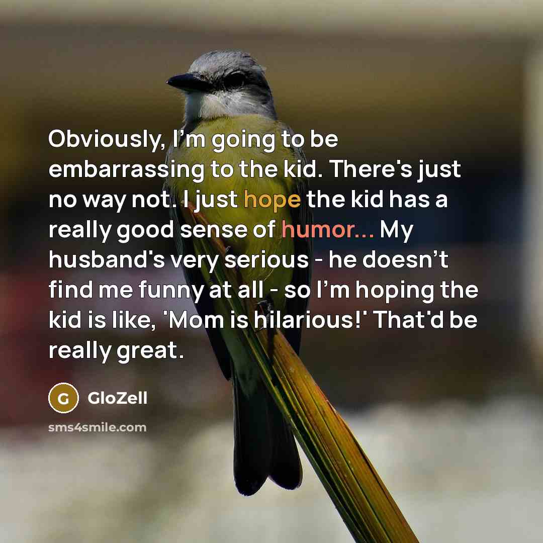 “Obviously, I'm going to be embarrassing to the kid. There's just no way not. I just hope the kid has a really good sense of humor... My husband's very serious - he doesn't find me funny at all - so I'm hoping the kid is like, 'Mom is hilarious!' That'd be really great.” quote by GloZell