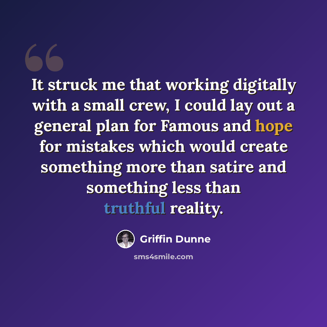 “It struck me that working digitally with a small crew, I could lay out a general plan for Famous and hope for mistakes which would create something more than satire and something less than truthful reality.” quote by Griffin Dunne
