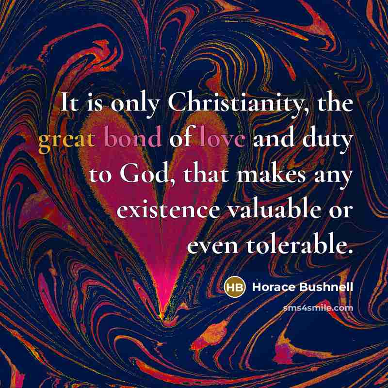 “It is only Christianity, the great bond of love and duty to God, that makes any existence valuable or even tolerable.” quote by Horace Bushnell