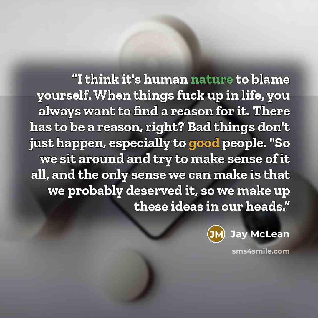 “I think it's human nature to blame yourself. When things fuck up in life, you always want to find a reason for it. There has to be a reason, right? Bad things don't just happen, especially to good people. "So we sit around and try to make sense of it all, and the only sense we can make is that we…” quote by Jay McLean