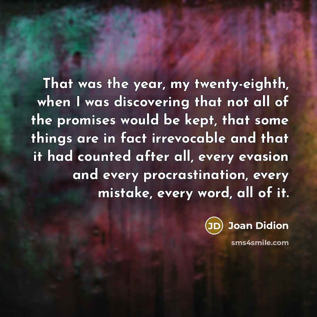 “That was the year, my twenty-eighth, when I was discovering that not all of the promises would be kept, that some things are in fact irrevocable and that it had counted after all, every evasion and every procrastination, every mistake, every word, all of it.” quote by Joan Didion