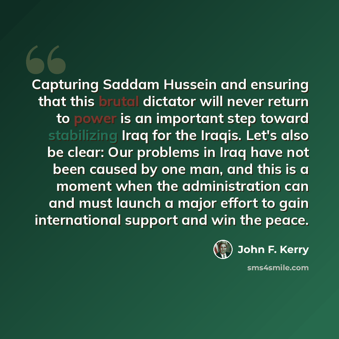 “Capturing Saddam Hussein and ensuring that this brutal dictator will never return to power is an important step toward stabilizing Iraq for the Iraqis. Let's also be clear: Our problems in Iraq have not been caused by one man, and this is a moment when the administration can and must launch a…” quote by John F. Kerry