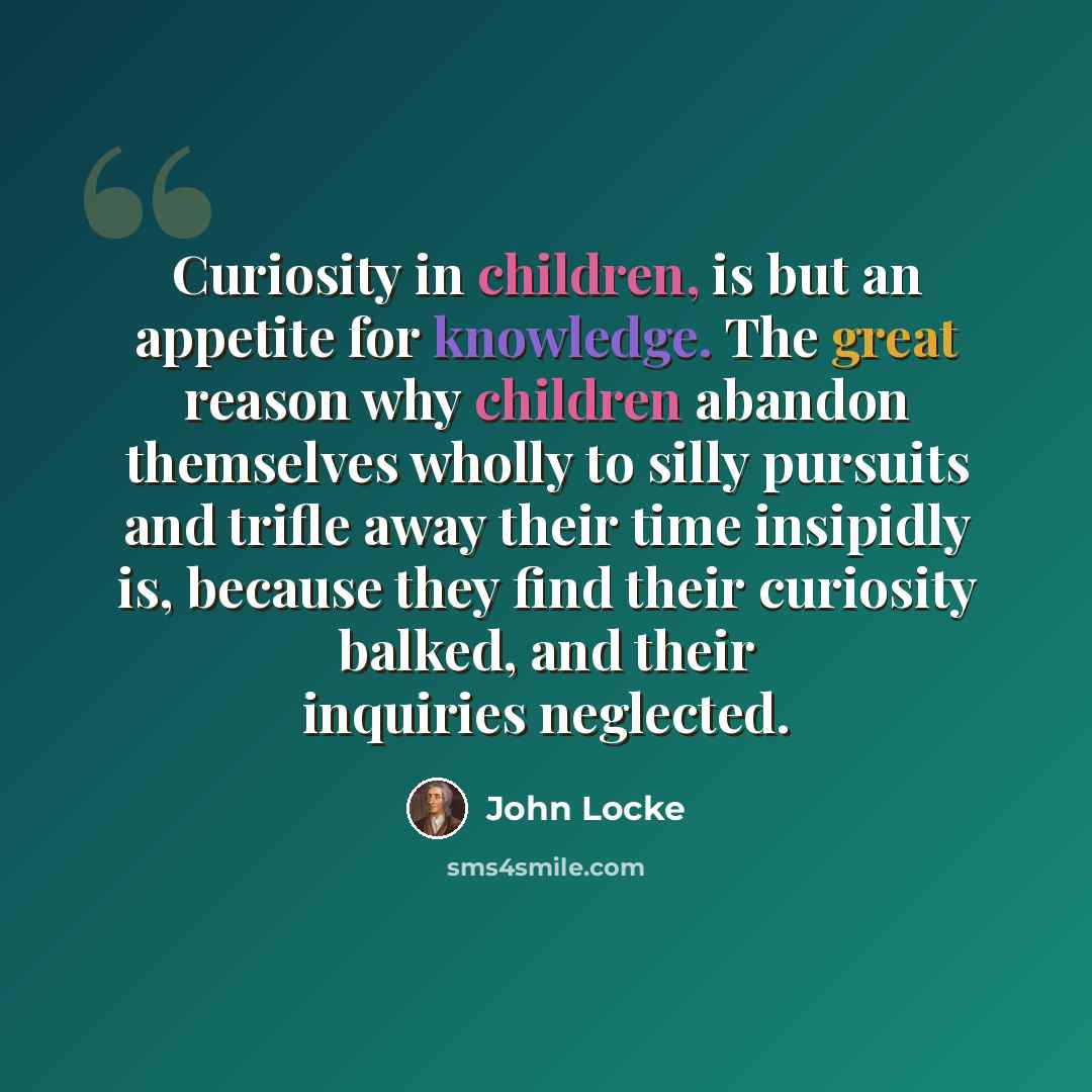 “Curiosity in children, is but an appetite for knowledge. The great reason why children abandon themselves wholly to silly pursuits and trifle away their time insipidly is, because they find their curiosity balked, and their inquiries neglected.” quote by John Locke